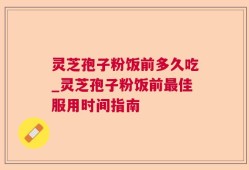 灵芝孢子粉饭前多久吃_灵芝孢子粉饭前最佳服用时间指南