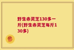 野生赤灵芝130多一斤(野生赤灵芝每斤130多)
