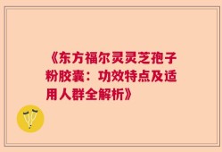 《东方福尔灵灵芝孢子粉胶囊：功效特点及适用人群全解析》