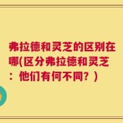 弗拉德和灵芝的区别在哪(区分弗拉德和灵芝：他们有何不同？)