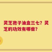 灵芝孢子油盒三七？灵芝的功效有哪些？