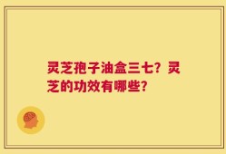 灵芝孢子油盒三七？灵芝的功效有哪些？