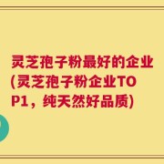 灵芝孢子粉最好的企业(灵芝孢子粉企业TOP1，纯天然好品质)