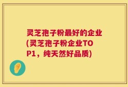 灵芝孢子粉最好的企业(灵芝孢子粉企业TOP1，纯天然好品质)