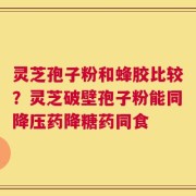 灵芝孢子粉和蜂胶比较？灵芝破壁孢子粉能同降压药降糖药同食