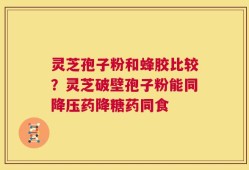 灵芝孢子粉和蜂胶比较？灵芝破壁孢子粉能同降压药降糖药同食
