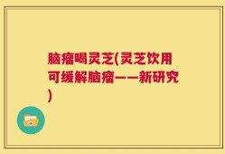 脑瘤喝灵芝(灵芝饮用可缓解脑瘤——新研究)