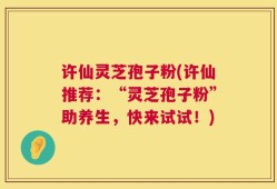 许仙灵芝孢子粉(许仙推荐：“灵芝孢子粉”助养生，快来试试！)