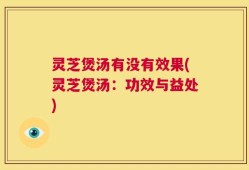 灵芝煲汤有没有效果(灵芝煲汤：功效与益处)