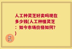 人工种灵芝好卖吗现在多少钱(人工种植灵芝：如今市场价格如何？)