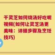 干灵芝如何烧汤好吃呢视频(如何让灵芝汤更美味：详细步骤及烹饪技巧)