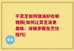 干灵芝如何烧汤好吃呢视频(如何让灵芝汤更美味：详细步骤及烹饪技巧)