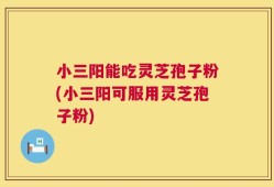 小三阳能吃灵芝孢子粉(小三阳可服用灵芝孢子粉)