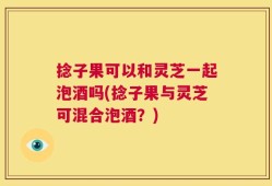 捻子果可以和灵芝一起泡酒吗(捻子果与灵芝可混合泡酒？)