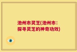 池州市灵芝(池州市：探寻灵芝的神奇功效)