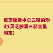 灵芝胶囊中总三萜的测定(灵芝胶囊三萜含量测定)