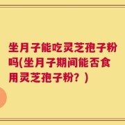 坐月子能吃灵芝孢子粉吗(坐月子期间能否食用灵芝孢子粉？)