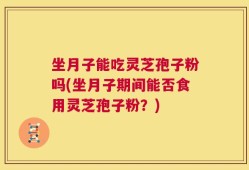 坐月子能吃灵芝孢子粉吗(坐月子期间能否食用灵芝孢子粉？)