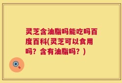 灵芝含油脂吗能吃吗百度百科(灵芝可以食用吗？含有油脂吗？)