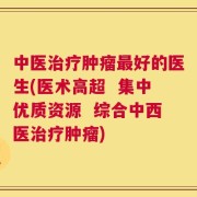中医治疗肿瘤最好的医生(医术高超  集中优质资源  综合中西医治疗肿瘤)