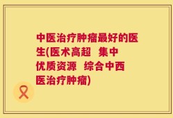 中医治疗肿瘤最好的医生(医术高超  集中优质资源  综合中西医治疗肿瘤)