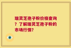 瑞灵芝孢子粉价格查询？了解瑞灵芝孢子粉的市场行情？