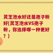 灵芝泡水好还是孢子粉好(灵芝泡水VS孢子粉，你选择哪一种更好？)