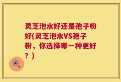 灵芝泡水好还是孢子粉好(灵芝泡水VS孢子粉，你选择哪一种更好？)