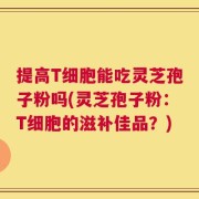 提高T细胞能吃灵芝孢子粉吗(灵芝孢子粉：T细胞的滋补佳品？)