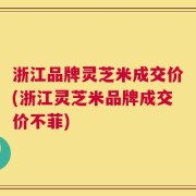 浙江品牌灵芝米成交价(浙江灵芝米品牌成交价不菲)