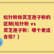 松针粉和灵芝孢子粉的区别(松针粉 vs 灵芝孢子粉：哪个更适合你？)