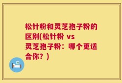 松针粉和灵芝孢子粉的区别(松针粉 vs 灵芝孢子粉：哪个更适合你？)