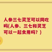 人参三七灵芝可以同吃吗(人参、三七和灵芝可以一起食用吗？)