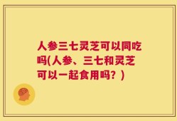 人参三七灵芝可以同吃吗(人参、三七和灵芝可以一起食用吗？)