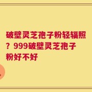 破壁灵芝孢子粉轻辐照？999破壁灵芝孢子粉好不好