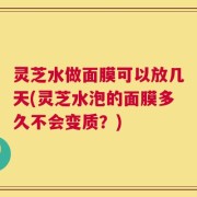 灵芝水做面膜可以放几天(灵芝水泡的面膜多久不会变质？)