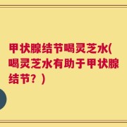 甲状腺结节喝灵芝水(喝灵芝水有助于甲状腺结节？)