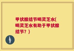 甲状腺结节喝灵芝水(喝灵芝水有助于甲状腺结节？)