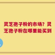 灵芝孢子粉的市场？灵芝孢子粉在哪里能买到