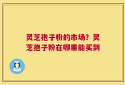 灵芝孢子粉的市场？灵芝孢子粉在哪里能买到