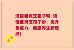 汤倍臣灵芝孢子粉_汤倍臣灵芝孢子粉：提升免疫力，健康养生新选择)