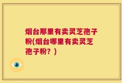 烟台那里有卖灵芝孢子粉(烟台哪里有卖灵芝孢子粉？)
