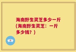 海南野生灵芝多少一斤(海南野生灵芝：一斤多少钱？)