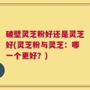破壁灵芝粉好还是灵芝好(灵芝粉与灵芝：哪一个更好？)