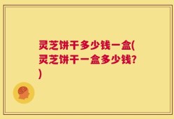 灵芝饼干多少钱一盒(灵芝饼干一盒多少钱？)