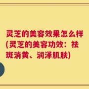 灵芝的美容效果怎么样(灵芝的美容功效：祛斑消黄、润泽肌肤)