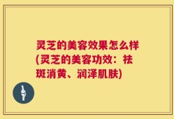 灵芝的美容效果怎么样(灵芝的美容功效：祛斑消黄、润泽肌肤)