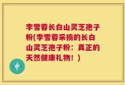 李雪蓉长白山灵芝孢子粉(李雪蓉采摘的长白山灵芝孢子粉：真正的天然健康礼物！)