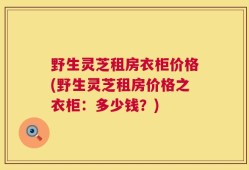 野生灵芝租房衣柜价格(野生灵芝租房价格之衣柜：多少钱？)