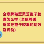 全康牌破壁灵芝孢子胶囊怎么样 (全康牌破壁灵芝孢子胶囊的功效及评价)